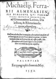 Michaelis Ferrarii almenariensis dialogus, qui terentiana imitatio inscribitur, ad grammaticos latinos, dialecticos & rhetoricos futuros admodum utilis : eiusdem adiectae sunt in margine adnotationes quaedam ad technologiam autoris Terentij declarandam : ut huius exemplo idem in scriptoribus alijs efici possit : obseruationes aute[m] paulo logiores in extremu[m] libri reiecimus marginis angustia