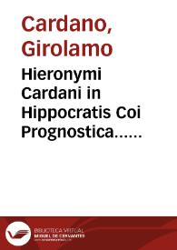 Hieronymi Cardani in Hippocratis Coi Prognostica... atque etiam in Galeni prognosticorum expositionem commentarii absolutissimi : item in libros Hippocratis de Septimestri & Octomestri partu & simul in eorum Galeni commentaria, Cardani commentaria. item pro grauissime diuersis morbis laborantibus Consilia septem Hieronymi Cardani, nunc primum edita ... pro Cardinali Morono, alterum pro eodem, Aemilio Maluetio, Romulo Caesio, quodam Bononiensi ciue ...