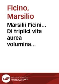 Marsilii Ficini... Di triplici vita aurea volumina tria : videlicet primus De vita sana seu De cura valitudinis eorum...; secundus De vita longa; tertius De vita celitus comparanda; item Apologia quedam; item De magis...; item q[ue] ad vita[m] securitas & ai tra[n]quilitas necessaria sit...