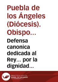 Defensa canonica dedicada al Rey... por la dignidad episcopal de la Puebla de los Angeles y por la iurisdiccion ordinaria, puestos y honores de su Prelado en el pleito que movieron los padres de la Compañia de aquellas provincias sobre no haver querido pedir las licencias que deben tener, y que se les ofreciò, para predicar y confessar en aquel obispado...