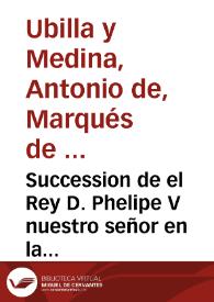 Succession de el Rey D. Phelipe V nuestro señor en la corona de España, diario de sus viages desde Versalles a Madrid, el que executo para su feliz casamiento, jornada a Napoles, a Milan y a su exercito, sucessos de la campaña y su buelta a Madrid