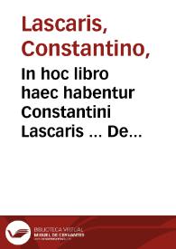 In hoc libro haec habentur Constantini Lascaris ... De octo partibus or[ati]onis lib. I ; : eiusdem De constructione liber secundus ; eiusdem De nomine [et] uerbo liber tertius ; eiusdem De pronomine in omni idiomate loquendi, ac ut poetae utuntur opusculum ... Cebetis tabula [et] graeca [et] latina ... De literis graecis ac diphthongis ... Abbreuiationes quibus ... graeci utuntur ; Oratio Dominica [et] duplex salutatio ad Beatiss. Virginem ; Euangelium diui Ioannis Euangelistae ; Carmina aurea Pythagorae ; Phocylidis poema ad bene beateque uiuendum ; De idiomatibus linguarum tres tractatus Ioannis grammatici, Eustathii, Corinthi cum interpretatione latina ; Introductio perbreuis ad hebraicam linguam.