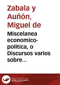 Miscelanea economico-politica, o Discursos varios sobre el modo de aliuiar los vassallos con aumento de el real erario ...