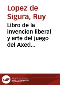 Libro de la invencion liberal y arte del juego del Axedrez : muy vtil y prouechosa, assi para los que de nueuo quisieren deprender à jugarlo, como para los que lo saben jugar