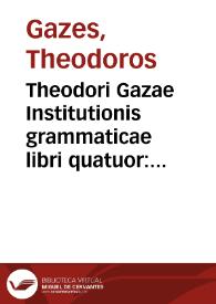 Theodori Gazae Institutionis grammaticae libri quatuor : addita uersione latina, iterum exactius à quodam graecè doctiss. collati : demptis adulterinis quibusdam, [et] uersione ubi uidebatur castigatiori