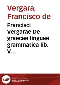 Francisci Vergarae De graecae linguae grammatica lib. V : adiecta sunt per auctorem tribus libris medijs scholia non poenitenda : item admonitio de operis ordine, sumulque de eius perdiscendi modo ...