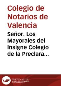 Señor. Los Mayorales del Insigne Colegio de la Preclara Arte de Notaria de la Ciudad de Valencia, haviendo entendido que los Notarios Reales de aquel Reyno habrían suplicado à V.M. les iustituyesse Colegio separado, independiente de el de los suplicantes, con facultad de examinar, y crear a los que de nuevo pediessen el Notariato Real, passan à poner en la consideracion de V. M. las razones que les assisten, persuadiendose que por ellas se ha de servir V. M. negar el oydo à la suplica, y remetir la pretension à justicia ...