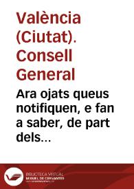 Ara ojats queus notifiquen, e fan a saber, de part dels ... Senyors Iusticia, y Iurats, Racional, Sindich, y Insigne Co[n]sell General de la ... Ciutat de Valencia, co[m] ses Senyories en execuciò de una Real carta de la Magestad de la Reyna ... en la qual sels ha donat permis, y facultat pera extinguir, y llevar la sissa del Tall, y imposar les altres sisses noves ... y fer Capitols concernents pera la bona cobrança de aquelles han passat à delliberarho tot en lo ... Consell General ...