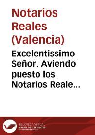 Excelentissimo Señor. Aviendo puesto los Notarios Reales de la Ciudad de Valencia, y su contribución en mano de V. Excelencia vna Real Carta, que obtuvieron de su Magestad ... respecto de el memorial ... para que fuesse servido favorecerles, y hazerles gracia de erigir Colegio de Notarios Reales ... llegò à noticia de los Notarios de Valencia esta pretension, los que por todos modos parece han procurado, y procuran contradezirla para efeto de impedir su obtento ...