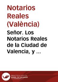 Señor. Los Notarios Reales de la Ciudad de Valencia, y su contribucion, representan à V. Magestad quan notoria es la calidad, y autoridad, de la Preclara Arte de Notaria, pues cõsiste en ella, y en la fidelidad, ê inteligêcia de los que la professan, la contractacion y conservaciô Universal de las haziendas todas ... No dudan los suplicantes el conseguir la gracia ... no solo de concederles privilegio de Colegio con las prerrogativas, y gracias ... concedidas à los Notarios Reales de Barcelona, sino tambien con otras convinientes para el bien publico ...