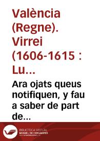 Ara ojats queus notifiquen, y fau a saber de part de la S.C.R. Magestat, E per aquella de part del ... Senyor Don Luys Carrillo de Toledo Marques de Carazena ... Lloctinent ... de Valêcia. Que per quaut la prefata Real Magestat nos ha enuiat dos Reals Cartes ... cõtinent la vna, que la reduccio dels censals sia desde ques publicà la Real Pragmatica de la explusio del Moriscos ... y la altra en lo que toca a la Real Pragmatica del assiento general del dit y present Regna ...