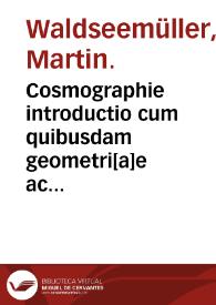 Cosmographie introductio cum quibusdam geometri[a]e ac astronomi[a]e principiis ad eam rem necessariis. : Insuper quattuor Americi Vespucij nauigationes. Uniuersalis Cosmographi[a]e descriptio tam in solido [quam] plano eis etiam insertis que Ptholom[a]eo ignota a nuperis reperta sunt.