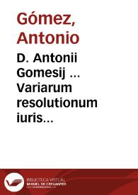 D. Antonii Gomesij ... Variarum resolutionum iuris ciuilis, comunis et regii comentaria, tomis tribus distincta : quarum I Vltimarum voluntatum materiam continet, II Contractuum, III Delictorum