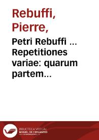 Petri Rebuffi ... Repetitiones variae : quarum partem olim excusam, auctiorem ac auctoris extrema manu limatiorem hac editione emittimus, partem verò nunc recèns enatam, nunquámque impressam, in lucem ac cômodum reipublicae edimus...