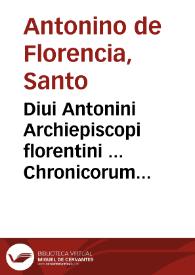 Diui Antonini Archiepiscopi florentini ... Chronicorum secunda pars : quae a diuo Syluestro Port. Max. vsque ad Innocentium III ... res toto fere orbe gestas, & vitas ... Sanctorum ... doctorumque maxime celebrium dicta praeclara complectitur