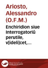 Enchiridion siue Interrogatoriû perutile, v[ideli]cet, de vij virtutibus sacerdotis ani[m]a[rum] curã hñtis, siue [con]fessoris de x preceptis decalogi, necnõ de vii vitiis capitalibus, De diuersis statibus & officiis p[er]sona[rum] particulariû, sicq[ue] De interrogationibus ad conditionê cuiuslibet cõfitêtis p[er]tinentibus, et quando est mortale peccatû & quãdo nõ cû rationibus & auctoritatibus sacramêtorû theologorum canonum atq[ue] docto[rum] Veñ. P.F. Alexandri de Ariostis...