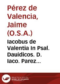 Iacobus de Valentia In Psal. Dauidicos. D. Iaco. Parez de Valen. ... expositiones in CL Psal. Dauidicos ... et in Cantica ferialia in Bibliis contenta ... Cantica euâgelica, Benedictus, Magnificat, Nunc dimittis, Gloria in excelsis, Canticû Ambrosii & Aug., Te Deum laudamus, Cantica canticorum ; Praemissis quaestionibus ... contra Iudaeos... ; in fine ... est adiectum Symbolum Athanasii...