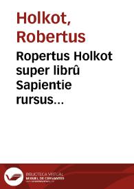 Ropertus Holkot super librû Sapientie rursus recognitus mendisq[ue] ac erroribus purgatus quâplurimis ac pulcherrimis annotationibus ... ornatus atq[ue] membratim peroptime distinctus