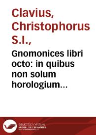 Gnomonices libri octo : in quibus non solum horologium solariu[m] sed aliarum quoq[ue] rerum, quae ex gnomonis umbra cognosci possunt, descriptiones geometrice demonstrantur