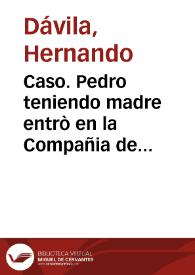 Caso. Pedro teniendo madre entrò en la Compañia de Iesus, y en ella auiendo hecho los votos de el biennio hizo su testamento, o renunciacion de su legitima paterna, en que renunciò todo lo q[ue] por ella le pertenecia de presente, y de futuro esperaua que le perteneciesse de la legitima de su madre en su misma Religion. Murio Pedro viuiendo su madre, y por su muerte pretende, que en los bienes paternos que su hijo renunciò en la Compañia, ha de tener las dos tercias partes por legitima deuida a los padres por derecho destos Reynos...