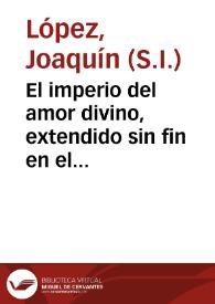 El imperio del amor divino, extendido sin fin en el pequeño orbe del eucharistico sacramento, fineza de las finezas del Rey de Reyes, y Señor de los dominantes : aplauso poetico, con que en este año de 1761 obsequiò al Sacramentado Dios en el dia  anniversario de sus cultos esta muy noble, y muy leal ciudad de Granada