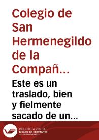 Este es un traslado, bien y fielmente sacado de un mandamiento compulsorio, dado por el señor Licenciado don Francisco Aluaro de los Rios ... para el conocimiêto del pleito, y causa de Acreedores a los bienes del Colegio de San Hermenegildo de la Compañia de Iesus desta Ciudad de Seuilla ... a instancia, y pedimento de don Andres de Villar...