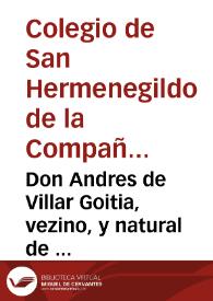 Don Andres de Villar Goitia, vezino, y natural de la villa de Oñate, en la muy noble, y muy leal Prouincia de Guipuzcoa, haze manifiesto el estado de toda la hazienda que tenia, y tiene el Colegio de San Hermenegildo de la Compañia de Iesus de Seuilla, desde que entró a ser su Procurador, hasta el año de mil y seyscientos y quarenta y cinco, en que lo dexò de ser, al señor licenciado don Francisco Aluaro de los Rios ... para conocer del concurso de acreedores a los bienes del dicho Colegio, y hazerles pago