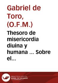 Thesoro de misericordia diuina y humana ... : Sobre el cuydado q[ue] tuuieron los antiguos, hebreos, gentiles y christianos, de los necessitados. Con unas obsequias de n[uest]ra señora subtiles y muy deuotas