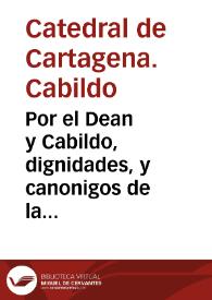 Por el Dean y Cabildo, dignidades, y canonigos de la santa Yglesia de Cartagena, en el pleyto, con algunos de los racioneros enteros, y medios della, que sin assistencia del Cabildo, se han entrometido de su autoridad a hazer juntas, adrogandose la autoridad del Cabildo, reuocando los acuerdos hechos en el, congregado legitimamente, executandolas sin embargo de los requerimientos, y apelaciones que ante ellos se interpusieron