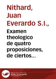 Examen theologico de quatro proposiciones, de ciertos autores anonymos, en que ponen achaques al culto, fiesta, objeto, y sentencia pia de la Inmaculada Concepciõ de la Virgen Santissima Madre de Dios, y al Breve de Nuestro Santissimo Padre Alexandro VII, que en su fauor ha expedido à ocho de diziembre de 1662