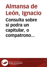 Consulta sobre si podra un capitular, o compatrono consentir en la eleccion que se hiziere de su persona, en caso que aya votos iguales, deforma [sic] que su consentimiento haga mayor numero, y quede electo, o presentado? Y si podra votar por su padre, o por su hijo, o hermano, o qualquiera otro deudo, o amigo, o colegial de su colegio, assi en oficios, como en beneficios, patronatos, u obras pias, sin embargo de el afecto de sangre, y amistad?