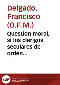 Question moral, si los clerigos seculares de orden sacro, que toman el Abito de Terceros de N.P.S. Francisco, podran gozar del Priuilegio que tienen los Frayles Menores, para rezar de sus Santos, y otras festiuidades, conformandose con ellos en el rezo de las Horas canonicas, y celebracion de las missas