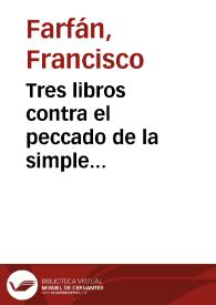 Tres libros contra el peccado de la simple fornicacion : donde se auerigua, que la torpeza entre solteros es peccado mortal, segun ley diuina, natural, y humana : y se responde a los engaños de los que dizen que no es peccado