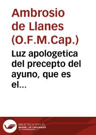 Luz apologetica del precepto del ayuno, que es el quarto de Nuestra Santa Madre Iglesia, que examina la verdad, y encamina la conciencia, para el seguro acierto de su observancia...