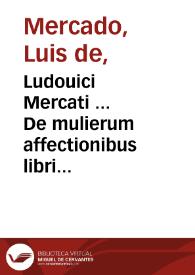 Ludouici Mercati ... De mulierum affectionibus libri quatuor : quorum primus de communibus mulierum passionibus disserit, secundus virginum & viduarum morbos tractat, tertius sterilium & praegnantium, quartus puerperarum & nutricum accidentia ad unguem exequitur...