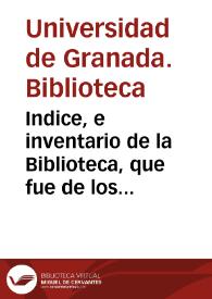 Indice, e inventario de la Biblioteca, que fue de los Regulares expulsos de Granada, y por Real Decreto se puso á la direccion, y cuidado de la Real Imperial Universidad de ella, con derecho de propiedad, y con la qualidad de que se hiciese pùblica para comun utilidad.