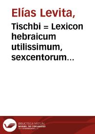 Tischbi = : Lexicon hebraicum utilissimum, sexcentorum vocabulorum copia vel etiam ultrà, instructum, quorum quaedam hebraica, nonnulla chaldaica, pleraq[ue] etiam arabica & graeca sunt, passim tum in Bibliis, tum Rabbinorum scriptis obuia...