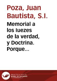 Memorial a los Iuezes de la verdad, y Doctrina. Porque aviendo llegado a esta Vniversidad de Salamanca vnos papeles muy pios, y catolicos, acerca de la autoridad de los Doctores,algunos los han depravado, añadiendo, y quitando clausulas, o palabras de los verdaderos exemplares segun, y como lo hizieron muchos de quien haze mêcion la sexta synodo...