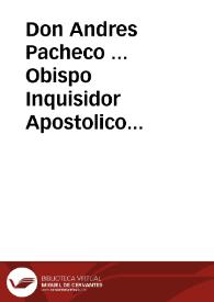 Don Andres Pacheco ... Obispo Inquisidor Apostolico General, en los Reynos y Señorios de su Magestad... A todos los fieles christianos ... vezinos y moradores en los dichos Reynos y Señorios, especialmente en el Arçobispado de Seuilla, Obispado de Cadiz, y sus distritos. Hazemos saber, que despues que nuestro muy Santo Padre Gregorio XV nos cometiô y encargò el Santo Oficio de la General Inquisicion. Emos sido informados por diuersas personas temerosas de Dios, y zelosas de nuestra sancta Fee Catolica, q[ue] en essa ciudad de Seuilla, y lugares del distrito de essa Inquisiciô, entre muchas personas, con animo deprauado, se deziã, conferiã, publicauan y enseñauan algunas proposiciones, y Dotrinas, que parecian desuiarse de nuestra santa Fee Catolica ... haziendo juntas y conventiculos particulares, secreta, y publicamente, en algunas Yglesias, y en sus casas ... por algunos (que se dizen Côgregados, alumbrados, dexados, ó perfectos) ... Lo qual auiendo llegado a nuestra noticia ... Encargamos a los Inquisidores de la dicha Ciudad de Seuilla, que juridicamente procediessen a la Inquisicîon, y aueriguacion de los dichos delitos...