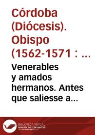 Venerables y amados hermanos. Antes que saliesse a visitar la sierra os escriui vna carta en la qual os aduertia y encargaua mirasedes mucho loq[ue] teniades a vuestro cargo, y la cuenta q[ue] a Dios auiedes de dar de cosa tan preciada suya, como son las animas... De Cordoua doze de Hebrero. Vester, Ch. eps. corduuensis