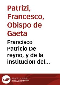 Francisco Patricio De reyno, y de la institucion del que ha de reynar, y de como deue auerse con los subditos, y ellos con el : donde se traen notables exemplos, è historias, y dichos agudos, y peregrinos, materia gustosissima para todo genero de gentes