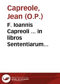 F. Ioannis Capreoli ... in libros Sententiarum amplissimae quaestiones... : nuper castigatae et corroboratae auctoritatibus Sacrae Scripturae ... atque illustratae quamplurimis aliis opinionibus Theologorum...