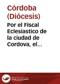 Por el Fiscal Eclesiastico de la ciudad de Cordova, el Rector de la Parroquia de Santo Domingo de Silos, cuyo derecho coadiuban los curas del Sagrario de la santa Iglesia, y demàs Rectores de las Iglesias parroquiales, con el Colegio de Nuestra Señora de la Assumpcion de aquella ciudad