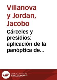 Cárceles y presidios : aplicación de la panóptica de Jeremías Bentham a las cárceles y casas de corrección de España, ó medio de mejorárlas, y de suprimir la pena de presidio con el establecimiento de casas construidas bajo el principio de inspección central