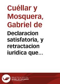 Declaracion satisfatoria, y retractacion iuridica que hizo por descargo de su conciencia ... Gabriel de Cuellar y Mosquera ... sobre la falsedad de las calumnias y delaciones falsas, que en dichas Prouincias se han dicho y levantado contra los Religiosos de la Compañia de Iesus, que por orden de su Magestad andan ocupados en la Conuersion de la Gentilidad de aquellas Prouincias...