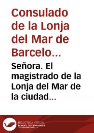 Señora. El magistrado de la Lonja del Mar de la ciudad de Barcelona ... suplica ... permitirle represente à V. M. los inconvenientes se siguen, cõ los reales privilegios que V. M. se sirve honrar diferentes sujetos, creandoles mercaderes, comunicandoles los honores que gozan los matriculados, y aprobados por el mismo estamêto...