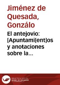 El antejovio : [Apuntami[ent]os y anotaciones sobre la historia del Jovio o[bis]po de Nochera, en q[ue] se declara la verdad de las cosas q[ue] pasaron en t[iem]po del Emperador Don Carlos V, desde q[ue] començo a reynar en España, y se desagravia la nacion Española de los cargos q[ue] por falsas relaciones las carga el dicho Jovio. Lo qual escrivia y ordenava don G[onzal]o Ximenez de Quesada adelantado del nuevo reyno de Granada y capitan general del en las Indias Occidentales]