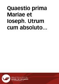 Quaestio prima Mariae et Ioseph. Utrum cum absoluto voto virginitatis a sanctissimis parentibus Maria et Josepho iam ante emisso, compatiatur verum perfectumque matrimonium postea ab ipsis contractum?