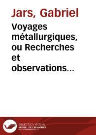 Voyages métallurgiques, ou Recherches et observations sur les mines de cuivre, celles de calamine, & la fabrication du laiton, les mines d'étain, les monnoies, les mines & fabriques d'alun, celles de soufre & de vitriol, les mines de sel, & les salines, les   poteries, les pipes, les briques & les tuiles, faites en 1758, 1765, jusques & compris 1769, en Allemagne, en Suede, Angleterre, Norvege, Tirol, Liege, & en Hollande, suivies d'une Notice de la Jurisprudence des mines de Saxe, de celle du Comté de Mansfeld, du Hartz & d'Angleterre, avec figures, par feu M. Jars...