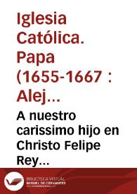 A nuestro carissimo hijo en Christo Felipe Rey catolico de las Españas, Alejandro Papa VII. Carissimo en Christo hijo nuestro, salud y Apostolica bendicion. Por la obligacion de la caridad paternal, hemos puesto todo cuidado en extinguir las semillas de los escandalos, dissensiones, y graues turbulencias ... por las nueuas alteraciones sobre la Concepcion de la Beatissima Virgen...